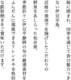海に囲まれ、四季を通じて食の魅力つきない伊豆半島。新たな食の醍醐味を追求するアパリゾート坐漁荘では、伊豆の海山の新鮮な旬の味覚をふんだんにお楽しみいただけます。お料理はかねてより定評のある会席と、伊豆のオーベルジュをめざす創作フレンチ、本格的な鉄板焼のいずれかを選んでご賞味いただけます。
