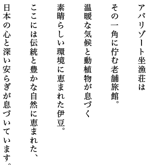 アバリゾート坐漁荘はその一角に佇む老舗旅館。温暖な気候と動植物が息づく素晴らしい環境に恵まれた伊豆。ここには伝統と豊かな自然に恵まれた、日本の心と深い安らぎが息づいています